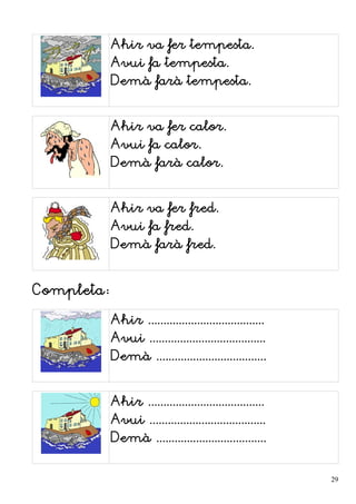 Ahir va fer tempesta.
Avui fa tempesta.
Demà farà tempesta.
Ahir va fer calor.
Avui fa calor.
Demà farà calor.
Ahir va fer fred.
Avui fa fred.
Demà farà fred.
Completa:
Ahir ......................................
Avui ......................................
Demà ....................................
Ahir ......................................
Avui ......................................
Demà ....................................
29
 