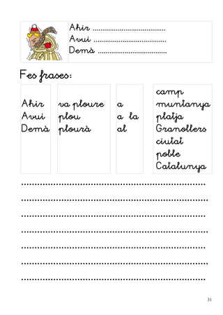 Ahir ......................................
Avui ......................................
Demà ....................................
Fes frases:
Ahir
Avui
Demà
va ploure
plou
plourà
a
a la
al
camp
muntanya
platja
Granollers
ciutat
poble
Catalunya
.....................................................................
......................................................................
.....................................................................
......................................................................
.....................................................................
......................................................................
.....................................................................
31
 