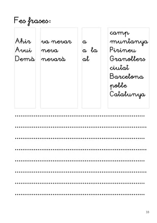 Fes frases:
Ahir
Avui
Demà
va nevar
neva
nevarà
a
a la
al
camp
muntanya
Pirineu
Granollers
ciutat
Barcelona
poble
Catalunya
.....................................................................
......................................................................
.....................................................................
......................................................................
.....................................................................
......................................................................
.....................................................................
.....................................................................
33
 