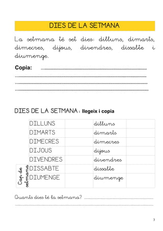 DIES DE LA SETMANA
La setmana té set dies: dilluns, dimarts,
dimecres, dijous, divendres, dissabte i
diumenge.
Copia: …................................................................................................
…........................................................................................................................
….........................................................................................................................
…..........................................................................................................................
DIES DE LA SETMANA: llegeix i copia
DILLUNS dilluns
DIMARTS dimarts
DIMECRES dimecres
DIJOUS dijous
DIVENDRES divendres
Cap
de
setmana
DISSABTE dissabte
DIUMENGE diumenge
Quants dies té la setmana? ..............................................................
............................................................................................................................
3
 