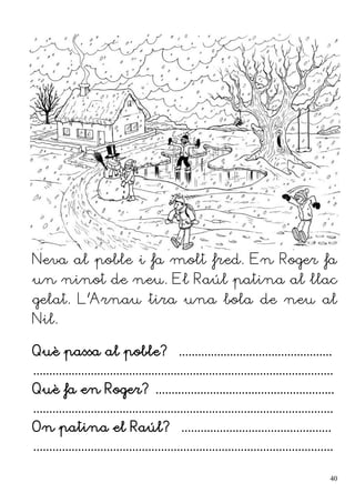 Neva al poble i fa molt fred. En Roger fa
un ninot de neu. El Raúl patina al llac
gelat. L'Arnau tira una bola de neu al
Nil.
Què passa al poble? ................................................
..............................................................................................
Què fa en Roger? ........................................................
..............................................................................................
On patina el Raúl? ...............................................
..............................................................................................
40
 