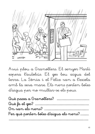 Avui plou a Granollers. El senyor Martí
espera l'autobús. El gos beu aigua del
terra. La Sònia i el Fèlix van a l'escola
amb la seva mare. Els nens porten botes
d'aigua per no mullar-se els peus.
Què passa a Granollers? ......................................
Què fa el gos? ...............................................................
On van els nens? ....................................................
Per què porten botes d'aigua els nens?..........
.............................................................................................
41
 
