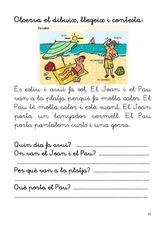 Observa el dibuix, llegeix i contesta:
És estiu i avui fa sol. El Joan i el Pau
van a la platja perquè fa molta calor. El
Pau té molta calor i està suant. El Joan
porta un banyador vermell. El Pau
porta pantalons curts i una gorra.
Quin dia fa avui? ..................................................
On van el Joan i el Pau? ...................................
.............................................................................................
Per què van a la platja? .......................................
..............................................................................................
Què porta el Pau? ....................................................
.............................................................................................
42
 