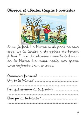 Observa el dibuix, llegeix i contesta:
Avui fa fred. La Núria és al jardí de casa
seva. És la tardor i els arbres no tenen
fulles. Fa vent i el vent mou la bufanda
de la Núria. La noia porta un gorro,
una bufanda i un anorac.
Quin dia fa avui? ..................................................
On és la Núria? .........................................................
.............................................................................................
Per què es mou la bufanda? ...............................
..............................................................................................
Què porta la Núria? ...............................................
.............................................................................................
44
 