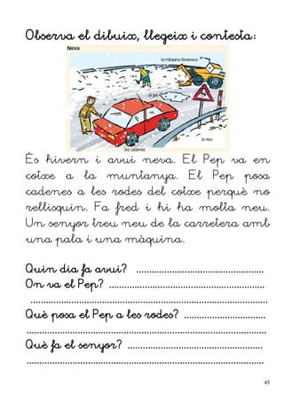 Observa el dibuix, llegeix i contesta:
És hivern i avui neva. El Pep va en
cotxe a la muntanya. El Pep posa
cadenes a les rodes del cotxe perquè no
rellisquin. Fa fred i hi ha molta neu.
Un senyor treu neu de la carretera amb
una pala i una màquina.
Quin dia fa avui? ..................................................
On va el Pep? .............................................................
.............................................................................................
Què posa el Pep a les rodes? ................................
..............................................................................................
Què fa el senyor? .....................................................
.............................................................................................
45
 