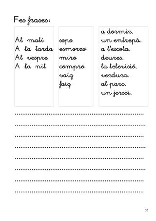 Fes frases:
Al matí
A la tarda
Al vespre
A la nit
sopo
esmorzo
miro
compro
vaig
faig
a dormir.
un entrepà.
a l'escola.
deures.
la televisió.
verdura.
al parc.
un jersei.
.....................................................................
......................................................................
.....................................................................
......................................................................
.....................................................................
......................................................................
.....................................................................
.....................................................................
52
 
