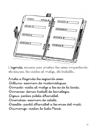 L'agenda serveix per anotar les coses importants:
els deures, les visites al metge, els treballs...
Anota a l'agenda les següents coses:
–Dilluns: examen de matemàtiques.
–Dimarts: visita al metge a les sis de la tarda.
–Dimecres: donar treball de tecnologia.
–Dijous: portar pilota d'handbol.
–Divendres: examen de català.
–Dissabte: partit d'handbol a les onze del matí.
–Diumenge: visitar la tieta Mercè.
53
 