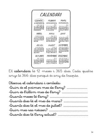 El calendari té 12 mesos i 365 dies. Cada quatre
anys té 366 dies perquè és any de traspàs.
Observa el calendari i contesta:
–Quin és el primer mes de l'any? ...........................
–Quin és l'últim mes de l'any? ..................................
–Quants mesos té l'any? ..................................................
–Quants dies té el mes de març? ................................
–Quants dies té el mes de juliol? ................................
–Quin mes vas néixer? ...................................................
–Quants dies té l'any actual? ........................................
54
 