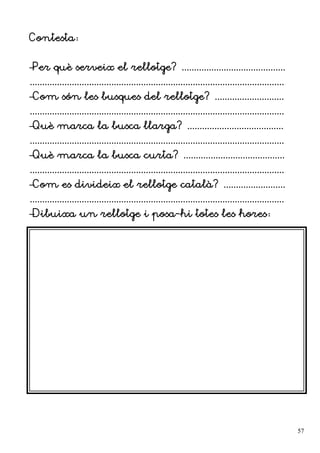 Contesta:
–Per què serveix el rellotge? ..........................................
.......................................................................................................
–Com són les busques del rellotge? ............................
.......................................................................................................
–Què marca la busca llarga? .......................................
.......................................................................................................
–Què marca la busca curta? .........................................
.......................................................................................................
–Com es divideix el rellotge català? .........................
.......................................................................................................
–Dibuixa un rellotge i posa-hi totes les hores:
57
 