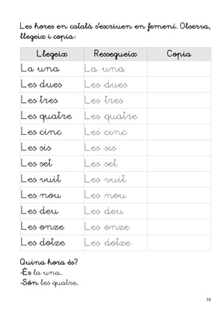 Les hores en català s'escriuen en femení. Observa,
llegeix i copia:
Llegeix Ressegueix Copia
La una La una
Les dues Les dues
Les tres Les tres
Les quatre Les quatre
Les cinc Les cinc
Les sis Les sis
Les set Les set
Les vuit Les vuit
Les nou Les nou
Les deu Les deu
Les onze Les onze
Les dotze Les dotze
Quina hora és?
–És la una.
–Són les quatre.
58
 