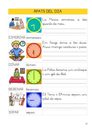 ÀPATS DEL DIA
La Maria esmorza a dos
quarts de nou.
.............................................................
.............................................................
ESMORZAR esmorzar
En Sergi dina a les dues.
Avui menja verdura i peix.
..............................................................
..............................................................
..............................................................
DINAR dinar
La Pilar berena un entrepà
i un got de llet.
..............................................................
..............................................................
BERENAR berenar
El Toni i l'Anna sopen un
plat de sopa.
..............................................................
..............................................................
SOPAR sopar
62
 