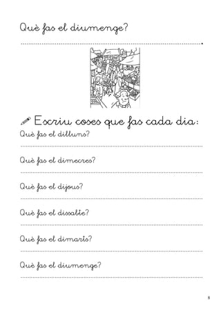Què fas el diumenge?
................................................................................................
 Escriu coses que fas cada dia:
Què fas el dilluns?
...........................................................................................................
Què fas el dimecres?
...........................................................................................................
Què fas el dijous?
...........................................................................................................
Què fas el dissabte?
...........................................................................................................
Què fas el dimarts?
...........................................................................................................
Què fas el diumenge?
...........................................................................................................
8
 