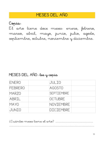 MESES DEL AÑO
Copia:
El año tiene doce meses: enero, febrero,
marzo, abril, mayo, junio, julio, agosto,
septiembre, octubre, noviembre y diciembre.
MESES DEL AÑO: lee y copia
ENERO JULIO
FEBRERO AGOSTO
MARZO SEPTIEMBRE
ABRIL OCTUBRE
MAYO NOVIEMBRE
JUNIO DICIEMBRE
¿Cuántos meses tiene el año? .......................................................
............................................................................................................................
11
 