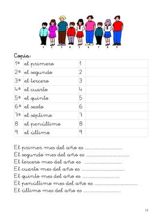 Copia:
1º el primero 1
2º el segundo 2
3º el tercero 3
4º el cuarto 4
5º el quinto 5
6º el sexto 6
7º el séptimo 7
8 el penúltimo 8
9 el último 9
El primer mes del año es ...............................
El segundo mes del año es ....................................
El tercero mes del año es ...............................
El cuarto mes del año es ....................................
El quinto mes del año es ...............................
El penúltimo mes del año es ....................................
El último mes del año es ...............................
13
 