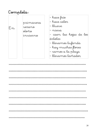 Completa:
En
primavera
verano
otoño
invierno
- hace frío
- hace calor
- llueve
- nieva
- caen las hojas de los
árboles
- llevamos bufanda
- hay muchas flores
- vamos a la playa
- llevamos bañador
.....................................................................
......................................................................
.....................................................................
......................................................................
.....................................................................
......................................................................
.....................................................................
.......................................................................
....................................................................
20
 