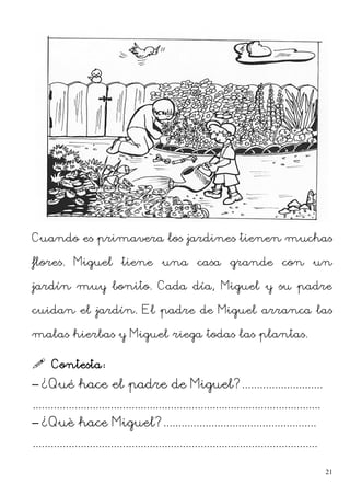 Cuando es primavera los jardines tienen muchas
flores. Miguel tiene una casa grande con un
jardín muy bonito. Cada día, Miguel y su padre
cuidan el jardín. El padre de Miguel arranca las
malas hierbas y Miguel riega todas las plantas.
 Contesta:
– ¿Qué hace el padre de Miguel?...........................
................................................................................................
– ¿Què hace Miguel?...................................................
...............................................................................................
21
 