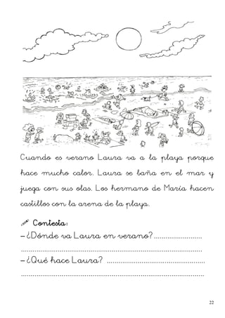 Cuando es verano Laura va a la playa porque
hace mucho calor. Laura se baña en el mar y
juega con sus olas. Los hermano de María hacen
castillos con la arena de la playa.
 Contesta:
– ¿Dónde va Laura en verano?.........................
..............................................................................................
– ¿Qué hace Laura? ...................................................
...............................................................................................
22
 