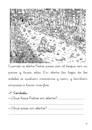 Cuando es otoño Pedro pasea por el bosque con su
perro y busca setas. En otoño las hojas de los
árboles se vuelven marrones y caen, y también
empieza a hacer más frío.
 Contesta:
– ¿Qué hace Pedro en otoño?.................................
...............................................................................................
– ¿Qué pasa en otoño? ….........................................
................................................................................................
23
 