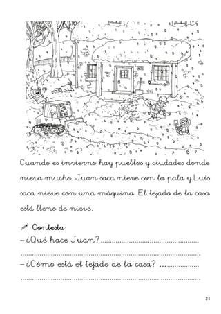 Cuando es invierno hay pueblos y ciudades donde
nieva mucho. Juan saca nieve con la pala y Luís
saca nieve con una máquina. El tejado de la casa
está lleno de nieve.
 Contesta:
– ¿Qué hace Juan?....................................................
...............................................................................................
– ¿Cómo está el tejado de la casa? ….................
...............................................................................................
24
 