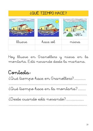 ¿QUÉ TIEMPO HACE?
llueve hace sol nieva
Hoy llueve en Granollers y nieva en la
montaña. Está nevando desde la mañana.
Contesta:
¿Qué tiempo hace en Granollers?.............
.........................................................................................
¿Qué tiempo hace en la montaña?.........
.........................................................................................
¿Desde cuando está nevando?....................
.........................................................................................
25
 