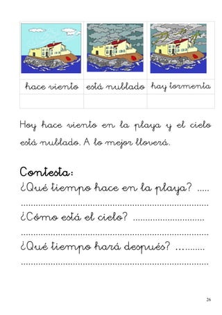hace viento está nublado hay tormenta
Hoy hace viento en la playa y el cielo
está nublado. A lo mejor lloverá.
Contesta:
¿Qué tiempo hace en la playa? .....
............................................................................
¿Cómo está el cielo? .............................
............................................................................
¿Qué tiempo hará después? …........
............................................................................
26
 