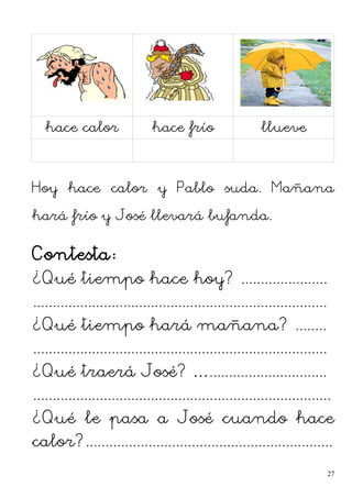 hace calor hace frío llueve
Hoy hace calor y Pablo suda. Mañana
hará frío y José llevará bufanda.
Contesta:
¿Qué tiempo hace hoy? ......................
...........................................................................
¿Qué tiempo hará mañana? ........
...........................................................................
¿Qué traerá José? …..............................
............................................................................
¿Qué le pasa a José cuando hace
calor?...............................................................
27
 