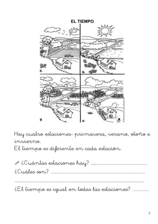 EL TIEMPO
Hay cuatro estaciones: primavera, verano, otoño e
invierno.
El tiempo es diferente en cada estación.
 ¿Cuántas estaciones hay? …..........................................
¿Cuáles son? .............................................................................
..........................................................................................................
¿El tiempo es igual en todas las estaciones? .............
2
 