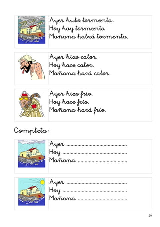 Ayer hubo tormenta.
Hoy hay tormenta.
Mañana habrá tormenta.
Ayer hizo calor.
Hoy hace calor.
Mañana hará calor.
Ayer hizo frío.
Hoy hace frío.
Mañana hará frío.
Completa:
Ayer ............................................
Hoy ...............................................
Mañana ....................................
Ayer ............................................
Hoy ...............................................
Mañana ....................................
29
 