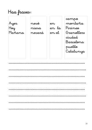 Haz frases:
Ayer
Hoy
Mañana
nevó
nieva
nevará
en
en la
en el
campo
montaña
Pirineo
Granollers
ciudad
Barcelona
pueblo
Catalunya
.....................................................................
......................................................................
.....................................................................
......................................................................
.....................................................................
......................................................................
.....................................................................
.....................................................................
33
 