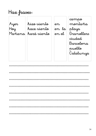 Haz frases:
Ayer
Hoy
Mañana
hizo viento
hace viento
hará viento
en
en la
en el
campo
montaña
playa
Granollers
ciudad
Barcelona
pueblo
Catalunya
.....................................................................
......................................................................
.....................................................................
......................................................................
.....................................................................
......................................................................
.....................................................................
.....................................................................
34
 