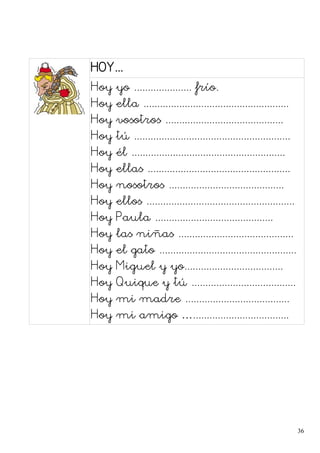 HOY...
Hoy yo ..................... frío.
Hoy ella .....................................................
Hoy vosotros ...........................................
Hoy tú .........................................................
Hoy él ........................................................
Hoy ellas ....................................................
Hoy nosotros ..........................................
Hoy ellos ......................................................
Hoy Paula ...........................................
Hoy las niñas ..........................................
Hoy el gato ..................................................
Hoy Miguel y yo....................................
Hoy Quique y tú ......................................
Hoy mi madre ......................................
Hoy mi amigo …...................................
36
 