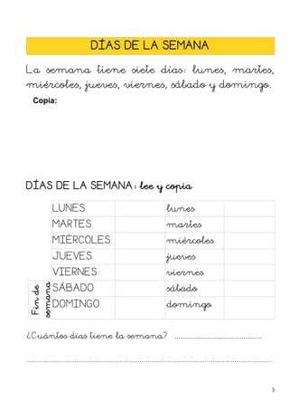 DÍAS DE LA SEMANA
La semana tiene siete días: lunes, martes,
miércoles, jueves, viernes, sábado y domingo.
Copia:
DÍAS DE LA SEMANA: lee y copia
LUNES lunes
MARTES martes
MIÉRCOLES miércoles
JUEVES jueves
VIERNES viernes
Fin
de
semana
SÁBADO sábado
DOMINGO domingo
¿Cuántos días tiene la semana? ............................................
............................................................................................................................
3
 