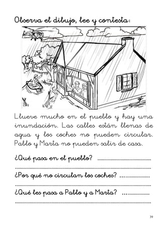 Observa el dibujo, lee y contesta:
Llueve mucho en el pueblo y hay una
inundación. Las calles están llenas de
agua y los coches no pueden circular.
Pablo y Marta no pueden salir de casa.
¿Qué pasa en el pueblo? .....................................
..............................................................................................
¿Por qué no circulan los coches? ….................
..............................................................................................
¿Qué les pasa a Pablo y a Marta? …...............
..............................................................................................
39
 