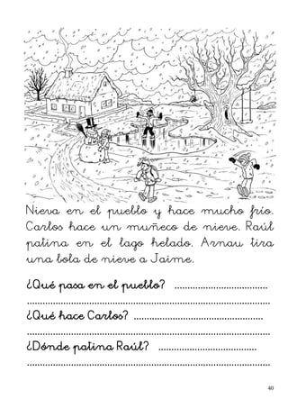 Nieva en el pueblo y hace mucho frío.
Carlos hace un muñeco de nieve. Raúl
patina en el lago helado. Arnau tira
una bola de nieve a Jaime.
¿Qué pasa en el pueblo? ....................................
..............................................................................................
¿Qué hace Carlos? ..................................................
..............................................................................................
¿Dónde patina Raúl? ......................................
..............................................................................................
40
 
