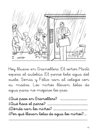 Hoy llueve en Granollers. El señor Martí
espera el autobús. El perro bebe agua del
suelo. Sonia y Félix van al colegio con
su madre. Los niños llevan botas de
agua para no mojarse los pies.
¿Qué pasa en Granollers? ................................
¿Qué hace el perro? ................................................
¿Dónde van los niños? …....................................
¿Por qué llevan botas de agua los niños?...
.............................................................................................
41
 