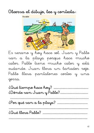 Observa el dibujo, lee y contesta:
Es verano y hoy hace sol. Juan y Pablo
van a la playa porque hace mucho
calor. Pablo tiene mucho calor y está
sudando. Juan lleva un bañador rojo.
Pablo lleva pantalones cortos y una
gorra.
¿Qué tiempo hace hoy? .........................................
¿Dónde van Juan y Pablo?.................................
.............................................................................................
¿Por qué van a la playa? ....................................
..............................................................................................
¿Qué lleva Pablo? .....................................................
.............................................................................................
42
 