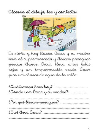 Observa el dibujo, lee y contesta:
Es otoño y hoy llueve. Óscar y su madre
van al supermercado y llevan paraguas
porque llueve. Óscar lleva unas botas
rojas y un impermeable verde. Óscar
pisa un charco de agua de la calle.
¿Qué tiempo hace hoy? ......................................
¿Dónde van Óscar y su madre? ….................
.............................................................................................
¿Por qué llevan paraguas? ….............................
..............................................................................................
¿Qué lleva Óscar? .....................................................
.............................................................................................
43
 