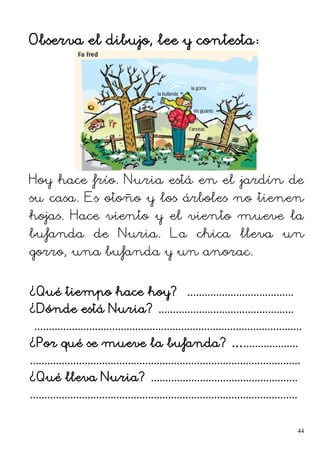 Observa el dibujo, lee y contesta:
Hoy hace frío. Nuria está en el jardín de
su casa. Es otoño y los árboles no tienen
hojas. Hace viento y el viento mueve la
bufanda de Nuria. La chica lleva un
gorro, una bufanda y un anorac.
¿Qué tiempo hace hoy? .....................................
¿Dónde está Nuria? ...............................................
.............................................................................................
¿Por qué se mueve la bufanda? …...................
..............................................................................................
¿Qué lleva Nuria? ...................................................
.............................................................................................
44
 
