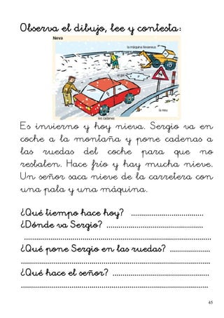 Observa el dibujo, lee y contesta:
Es invierno y hoy nieva. Sergio va en
coche a la montaña y pone cadenas a
las ruedas del coche para que no
resbalen. Hace frío y hay mucha nieve.
Un señor saca nieve de la carretera con
una pala y una máquina.
¿Qué tiempo hace hoy? ....................................
¿Dónde va Sergio? ................................................
.............................................................................................
¿Qué pone Sergio en las ruedas? ....................
..............................................................................................
¿Qué hace el señor? ................................................
.............................................................................................
45
 