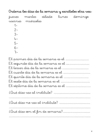 Ordena los días de la semana y escríbelos otra vez:
jueves – martes – sábado – lunes – domingo –
viernes – miércoles
1-
2-
3-
4-
5-
6-
7-
El primer día de la semana es el ...............................
El segundo día de la semana es el …...........................
El tercer día de la semana es el ...................................
El cuarto día de la semana es el ....................................
El quinto día de la semana es el .................................
El sexto día de la semana es el .......................................
El séptimo día de la semana es el .................................
¿Qué días vas al instituto? .................................................
.............................................................................................................
¿Qué días no vas al instituto? .........................................
.............................................................................................................
¿Qué días son el fin de semana?....................................
.............................................................................................................
4
 