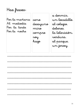 Haz frases:
Por la mañana
Al mediodía
Por la tarde
Por la noche
ceno
desayuno
miro
compro
voy
hago
a dormir.
un bocadillo.
al colegio.
deberes.
la televisión.
verdura.
al parque.
un jersey.
.....................................................................
......................................................................
.....................................................................
......................................................................
.....................................................................
......................................................................
.....................................................................
.....................................................................
51
 