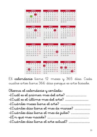 El calendario tiene 12 meses y 365 días. Cada
cuatro años tiene 366 días porque es año bisiesto.
Observa el calendario y contesta:
–¿Cuál es el primer mes del año? ….......................
–¿Cuál es el último mes del año? ...............................
–¿Cuántos meses tiene el año? ........................................
–¿Cuántos días tiene el mes de marzo? .....................
–¿Cuántos días tiene el mes de julio? .........................
–¿En qué mes naciste? …...................................................
–¿Cuántos días tiene el año actual? ............................
53
 