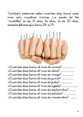 También podemos saber cuántos días tiene cada
mes con nuestras manos. La parte de los
“nudillos” es de 31 días, la otra, es de 30 días,
excepto febrero que tiene 28 o 29:
-¿Cuántos días tiene el mes de enero? ...................
–¿Cuántos días tiene el mes de abril? .....................
–¿Cuántos días tiene el mes de mayo? .................
–¿Cuántos días tiene el mes de junio? .................
–¿Cuántos días tiene el mes de julio? ..................
–¿Cuántos días tiene el mes de agosto? ........................
–¿Cuántos días tiene el mes de septiembre? ...........
–¿Cuántos días tiene el mes de octubre? ..................
–¿Cuántos días tiene el mes de noviembre? ..........
54
 