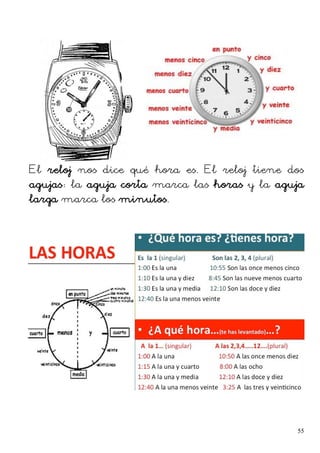 El reloj nos dice qué hora es. El reloj tiene dos
agujas: la aguja corta marca las horas y la aguja
larga marca los minutos.
55
 