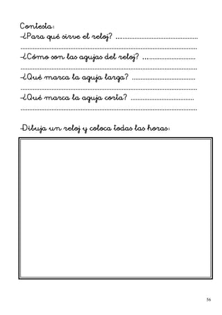 Contesta:
–¿Para qué sirve el reloj? …............................................
.......................................................................................................
–¿Cómo son las agujas del reloj? …...........................
.......................................................................................................
–¿Qué marca la aguja larga? .....................................
.......................................................................................................
–¿Qué marca la aguja corta? .....................................
.......................................................................................................
–Dibuja un reloj y coloca todas las horas:
56
 