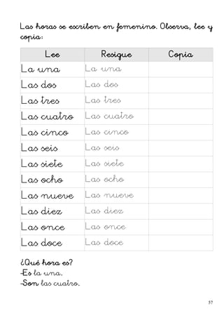 Las horas se escriben en femenino. Observa, lee y
copia:
Lee Resigue Copia
La una La una
Las dos Las dos
Las tres Las tres
Las cuatro Las cuatro
Las cinco Las cinco
Las seis Las seis
Las siete Las siete
Las ocho Las ocho
Las nueve Las nueve
Las diez Las diez
Las once Las once
Las doce Las doce
¿Qué hora es?
–Es la una.
–Son las cuatro.
57
 