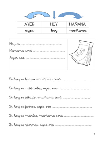 AYER HOY MAÑANA
ayer hoy mañana
Hoy es ......................................................
Mañana será .........................................
Ayer era ...................................................
Si hoy es lunes, mañana será .........................................
Si hoy es miércoles, ayer era ..........................................
Si hoy es sábado, mañana será ….................................
Si hoy es jueves, ayer era ...................................................
Si hoy es martes, mañana será .......................................
Si hoy es viernes, ayer era ...............................................
5
 