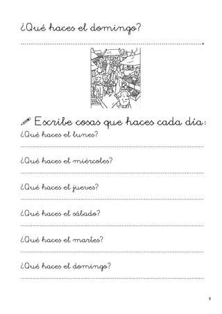¿Qué haces el domingo?
................................................................................................
 Escribe cosas que haces cada día:
¿Qué haces el lunes?
...........................................................................................................
¿Qué haces el miércoles?
...........................................................................................................
¿Qué haces el jueves?
...........................................................................................................
¿Qué haces el sábado?
...........................................................................................................
¿Qué haces el martes?
...........................................................................................................
¿Qué haces el domingo?
...........................................................................................................
8
 
