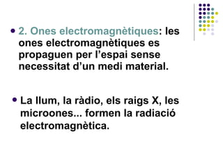 2. Ones electromagnètiques : les ones electromagnètiques es propaguen per l’espai sense necessitat d’un medi material. La llum, la ràdio, els raigs X, les microones... formen la radiació electromagnètica. 