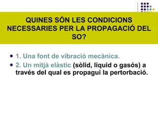 1. Una font de vibració mecànica. 2. Un mitjà elàstic  (sòlid, líquid o gasós) a través del qual es propagui la pertorbació. QUINES SÓN LES CONDICIONS NECESSARIES PER LA PROPAGACIÓ DEL SO? 